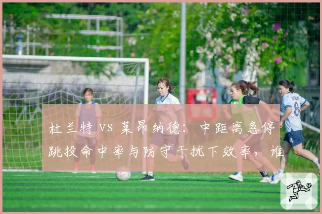 杜兰特 vs 莱昂纳德:中距离急停跳投命中率与防守干扰下效率,谁无解?
