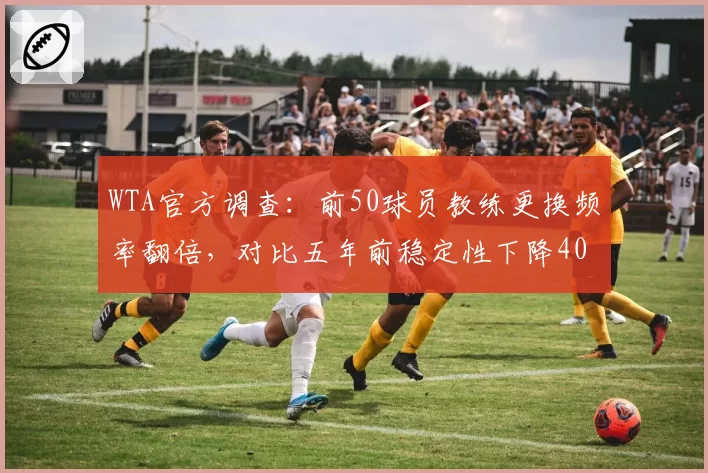 WTA官方调查:前50球员教练更换频率翻倍,对比五年前稳定性下降40%