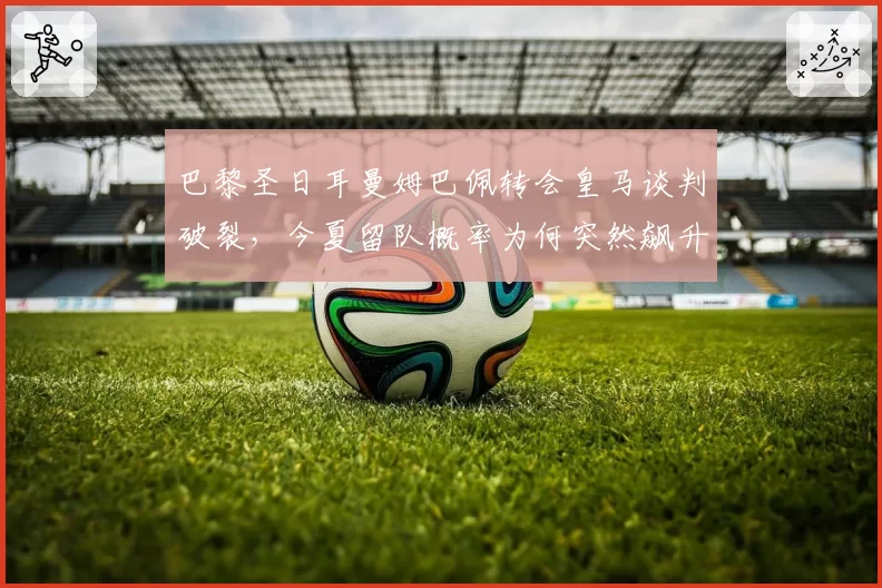 巴黎圣日耳曼姆巴佩转会皇马谈判破裂，今夏留队概率为何突然飙升？
