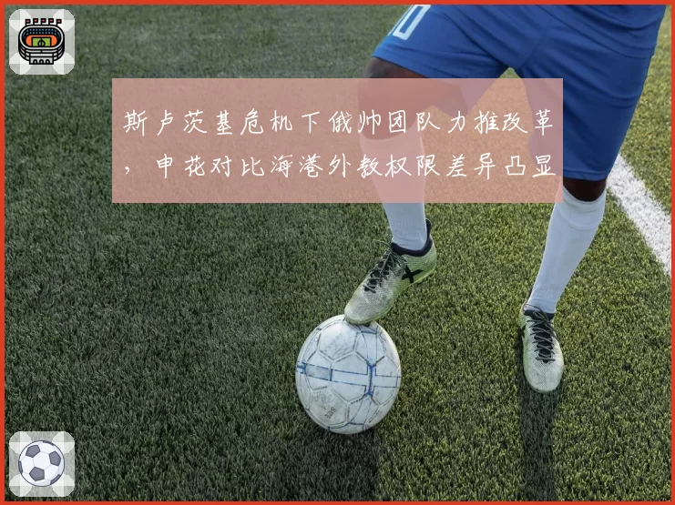 斯卢茨基危机下俄帅团队力推改革,申花对比海港外教权限差异凸显管理风格
