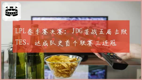 LPL春季赛决赛:JDG苦战五局击败TES,达成队史首个联赛三连冠