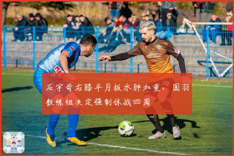 石宇奇右膝半月板水肿加重，国羽教练组决定强制休战四周