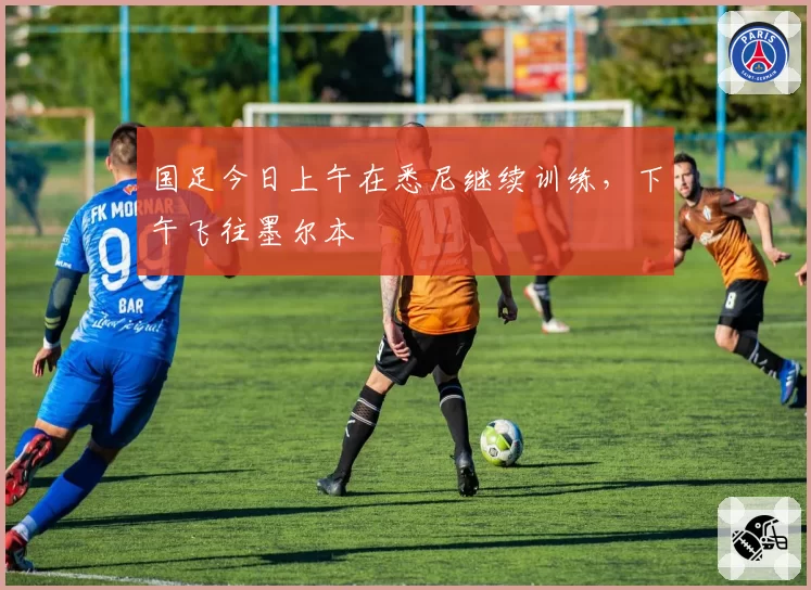 国足今日上午在悉尼继续训练，下午飞往墨尔本