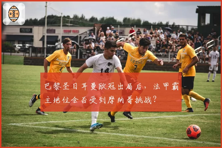 巴黎圣日耳曼欧冠出局后,法甲霸主地位会否受到摩纳哥挑战?