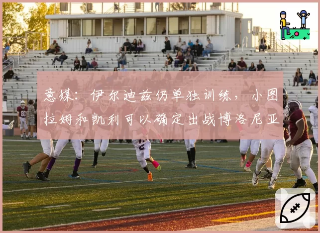 意媒：伊尔迪兹仍单独训练，小图拉姆和凯利可以确定出战博洛尼亚