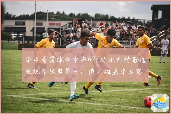 字母哥罚球命中率62%对比巴特勒造犯规率联盟第一，热火雄鹿季后赛罚球线博弈暗藏杀机