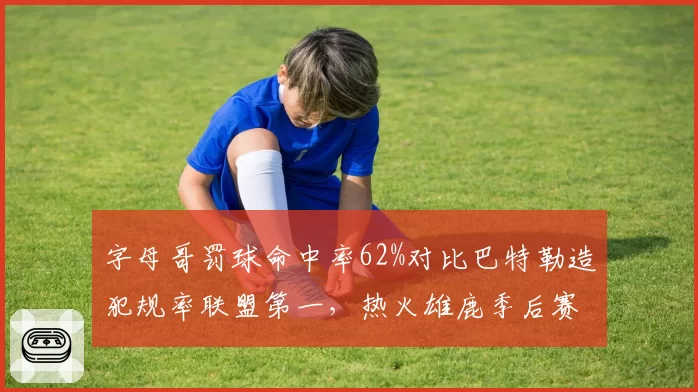 字母哥罚球命中率62%对比巴特勒造犯规率联盟第一,热火雄鹿季后赛罚球线博弈暗藏杀机