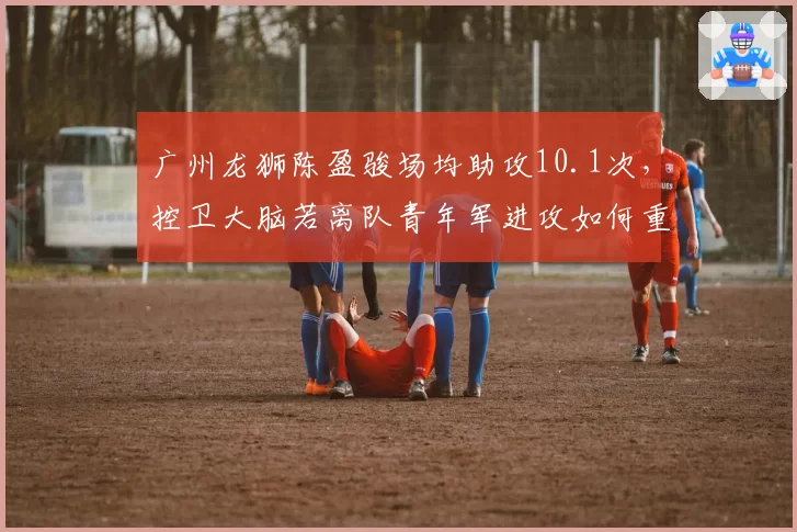 广州龙狮陈盈骏场均助攻10.1次,控卫大脑若离队青年军进攻如何重组?