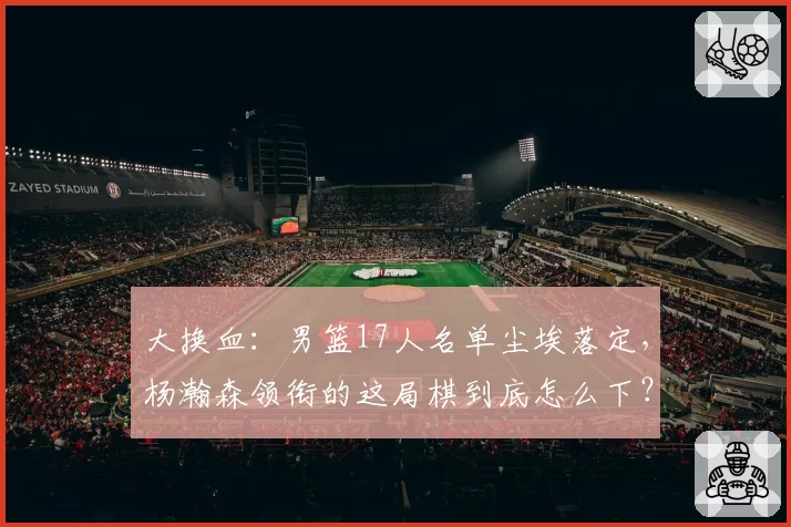 大换血:男篮17人名单尘埃落定,杨瀚森领衔的这局棋到底怎么下?