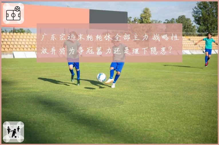 广东宏远末轮轮休全部主力 战略性放弃将为争冠蓄力还是埋下隐患？