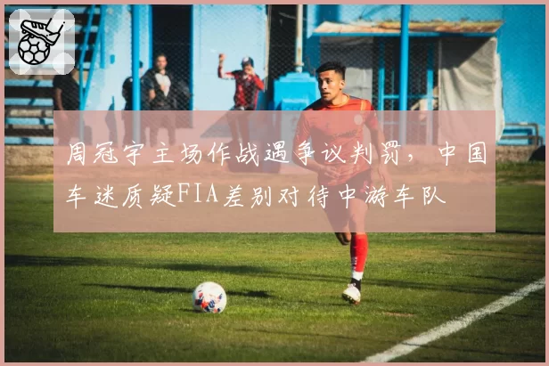 周冠宇主场作战遇争议判罚，中国车迷质疑FIA差别对待中游车队