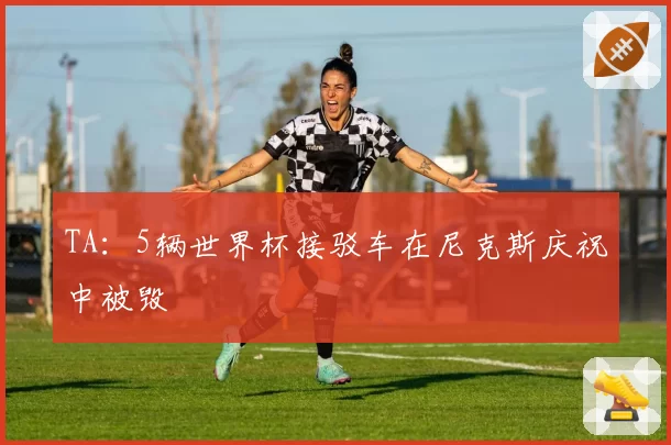 TA:5辆世界杯接驳车在尼克斯庆祝中被毁